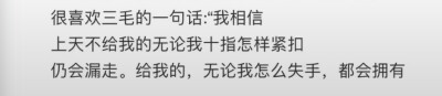 很喜欢三毛的一句话："我相信，上天不给我的无论我十指怎样紧扣，仍会漏走。给我的，无论我怎么失手，都会拥有。”