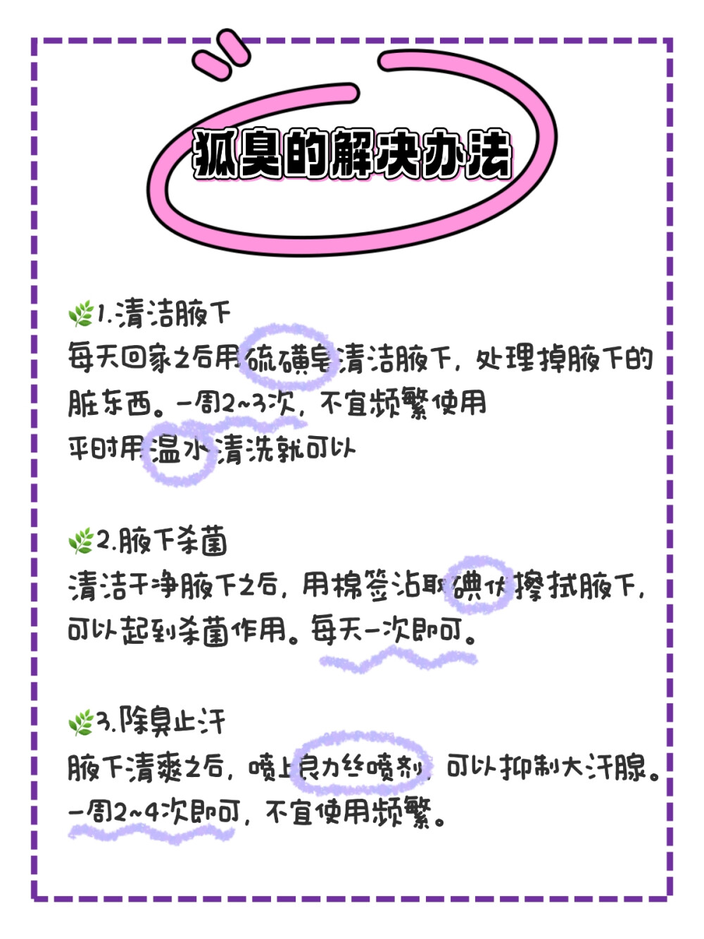 去了一趟皮肤科才发现去狐臭这么简单！
以下都是我的亲身经历，希望能帮到和我一样的姐妹们！！
一开始是我初中的时候，初三有体育考试，那时候天天都跑步加上训 练，出汗比较多，那时候就感觉身上有点奇怪的味道，但是还以为就 是出汗了，身上的汗味，后来天渐渐热起来，我发现我不跑步也很爱 出汗，胳肢窝经常都是湿漉漉的，擦一擦还是那种黄色的。
后来到高中才开始慢慢严重起来，跟我妈妈讲了之后，她说可能是狐 臭，就带我去看了看。大夫跟我讲了很多注意事项，还说我这个不严 重，过段时间就好了。我回家之后按照他的方法用了一段时间，发现 真的淡了好多。
这就来和大家分享一下：
第一步：腋下保持卫生
-在外面出汗比较多的时候，用湿巾擦一擦
-回家之后洗洗胳肢窝，可以用硫磺皂打出泡沫，然后搓洗腋下。
（硫磺皂搓洗腋下，一周两次左右就可以，平时清水冲洗就OK）
第二步：腋下杀茵
用棉签蘸取碘伏，轻轻擦拭腋下，可以起到杀茵的作用
（每天一次）
第三步：除臭止汗
腋下干爽的状态下，喷两下良力丝喷剂在腋下，可以抑制大汗腺，出 汗减少了，味道也就慢慢减下来了。
（一周2~4次，不宜频繁使用，洗澡之后不需要补喷）