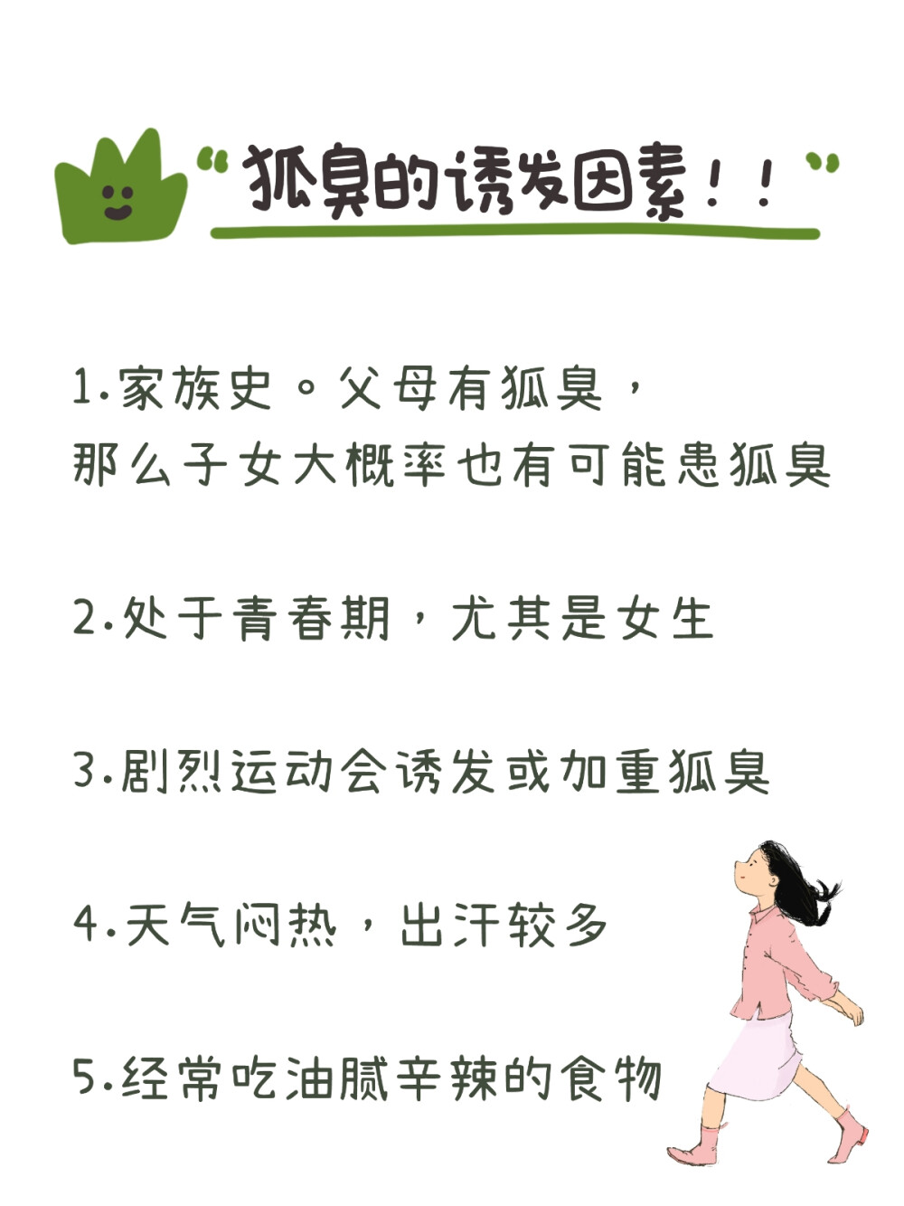 带你了解狐臭，码住！！
很多人可能只是听过狐臭，但是没有对狐臭有一个具体的了解。
今天就带大家来详细了解一下----狐臭！！
狐臭是腋部顶泌汗腺分泌物被细茵分解产生特殊臭味，常见于年轻女 性，男女都可能会患。
狐臭其实本身对健康没有影响，只是他产生的刺鼻气味会影响人的生 活和社交。
狐臭分为下面几个等级：
0级：没有气味
1级：仅在体力劳动后有轻微气味
2级：距离腋部1m内有轻微气味
3级：距离腋部1m外可以闻到气味
狐臭有以下几个诱发因素：
1.家族史。父母有狐臭，那么子女大概率也有可能患狐臭
2.处于青春期，尤其是女生
3.剧烈运动会诱发或加重狐臭
4.天气闷热，出汗较多
5.经常吃油腻辛辣的食物
有了狐臭也不用太过忧心，下面教你解决办法：
1.注意腋下卫生。每天清洁腋下，隔几天用硫磺皂洗一次，破坏腋下 茵群。然后用酒精棉片擦拭消毒杀茵。
2.勤洗澡，勤换贴身衣物
3.喷剂除臭止汗，腋下干爽的情况下，喷上良力丝喷剂，可以抑制大 汗腺，一周2~4次，不宜使用频繁
4.不要相信任何说可以“根zhi”的产品 