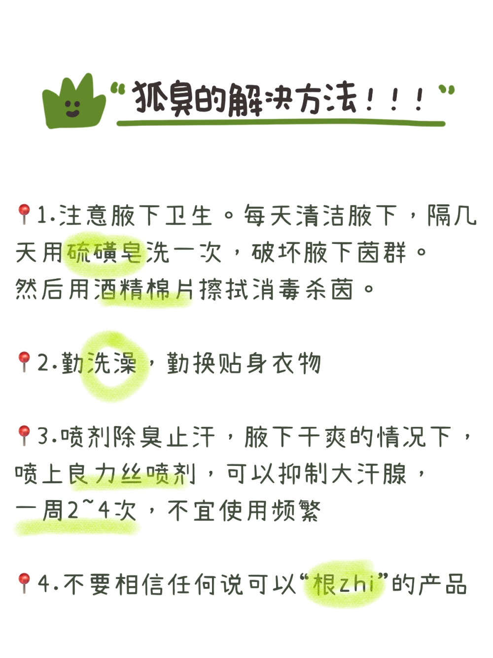 带你了解狐臭，码住！！
很多人可能只是听过狐臭，但是没有对狐臭有一个具体的了解。
今天就带大家来详细了解一下----狐臭！！
狐臭是腋部顶泌汗腺分泌物被细茵分解产生特殊臭味，常见于年轻女 性，男女都可能会患。
狐臭其实本身对健康没有影响，只是他产生的刺鼻气味会影响人的生 活和社交。
狐臭分为下面几个等级：
0级：没有气味
1级：仅在体力劳动后有轻微气味
2级：距离腋部1m内有轻微气味
3级：距离腋部1m外可以闻到气味
狐臭有以下几个诱发因素：
1.家族史。父母有狐臭，那么子女大概率也有可能患狐臭
2.处于青春期，尤其是女生
3.剧烈运动会诱发或加重狐臭
4.天气闷热，出汗较多
5.经常吃油腻辛辣的食物
有了狐臭也不用太过忧心，下面教你解决办法：
1.注意腋下卫生。每天清洁腋下，隔几天用硫磺皂洗一次，破坏腋下 茵群。然后用酒精棉片擦拭消毒杀茵。
2.勤洗澡，勤换贴身衣物
3.喷剂除臭止汗，腋下干爽的情况下，喷上良力丝喷剂，可以抑制大 汗腺，一周2~4次，不宜使用频繁
4.不要相信任何说可以“根zhi”的产品 