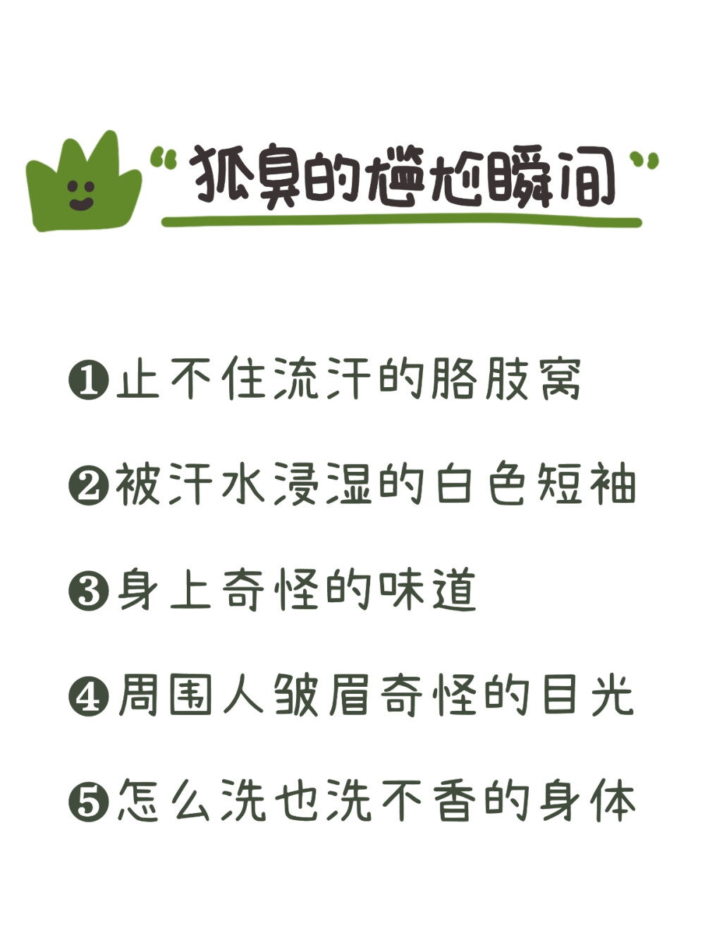 带你了解狐臭，码住！！
很多人可能只是听过狐臭，但是没有对狐臭有一个具体的了解。
今天就带大家来详细了解一下----狐臭！！
狐臭是腋部顶泌汗腺分泌物被细茵分解产生特殊臭味，常见于年轻女 性，男女都可能会患。
狐臭其实本身对健康没有影响，只是他产生的刺鼻气味会影响人的生 活和社交。
狐臭分为下面几个等级：
0级：没有气味
1级：仅在体力劳动后有轻微气味
2级：距离腋部1m内有轻微气味
3级：距离腋部1m外可以闻到气味
狐臭有以下几个诱发因素：
1.家族史。父母有狐臭，那么子女大概率也有可能患狐臭
2.处于青春期，尤其是女生
3.剧烈运动会诱发或加重狐臭
4.天气闷热，出汗较多
5.经常吃油腻辛辣的食物
有了狐臭也不用太过忧心，下面教你解决办法：
1.注意腋下卫生。每天清洁腋下，隔几天用硫磺皂洗一次，破坏腋下 茵群。然后用酒精棉片擦拭消毒杀茵。
2.勤洗澡，勤换贴身衣物
3.喷剂除臭止汗，腋下干爽的情况下，喷上良力丝喷剂，可以抑制大 汗腺，一周2~4次，不宜使用频繁
4.不要相信任何说可以“根zhi”的产品 