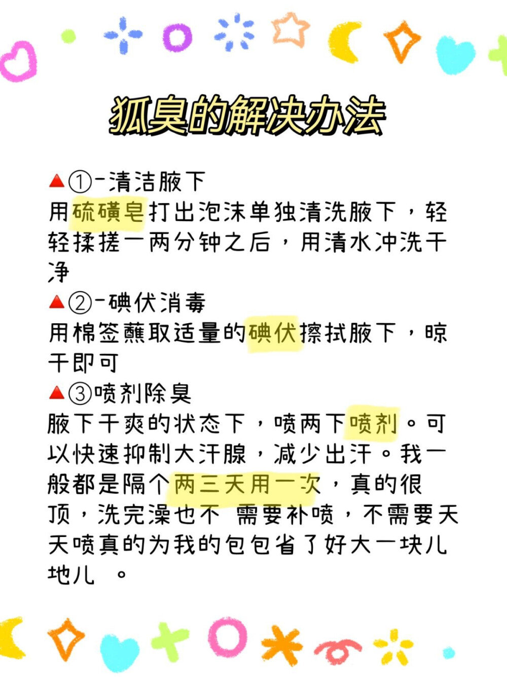 大数据推给狐臭姐妹！！！
狐臭其实也没那么难解决，解决掉狐臭有什么难(已经解决了 重度狐臭）。
姐妹们，这个方法我也是偶然看到的，坚持了一个多月之后狐 臭真的淡了，这个结果对于我来说放在整个宇宙也是相当炸裂 的存在了。
方法直接给大家放下面：
①-清洁腋下
用硫磺皂打出泡沫单独清洗腋下，轻轻揉搓一两分钟之后，用 清水冲洗干净
②-碘伏消毒
用棉签蘸取适量的碘伏擦拭腋下，晾干即可
③喷剂除臭
腋下干爽的状态下，喷两下喷剂。可以快速抑制大汗腺，减少 出汗。我一般都是隔个两三天用一次，真的很顶，洗完澡也不 需要补喷，不需要天天喷真的为我的包包省了好大一块儿地儿 。
日常也要注意饮食忌口：
忌多油花生果仁
少食红肉，不能吃过多红肉红肉即猪肉、牛羊肉，含较多蛋白 质
忌食烟酒等刺激性之品。茶，香烟、浓茶、烈酒、咖啡、可可 等对皮肤粘膜都有刺激性，尤其是酒，因酒精的刺激性更大
要多吃一些富含有水分的蔬果瓜类可以减低一些狐臭味 