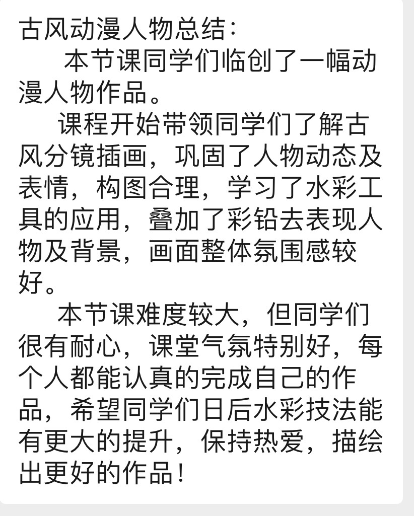 古风动漫人物总结：
本节课同学们临创了一幅动漫人物作品。
课程开始带领同学们了解古风分镜插画，巩固了人物动态及表情，构图合理，学习了水彩工具的应用，叠加了彩铅去表现人物及背景，画面整体氛围感较好。
本节课难度较大，但同学们很有耐心，课堂气氛特别好，每个人都能认真的完成自己的作品，希望同学们日后水彩技法能有更大的提升，保持热爱，描绘出更好的作品！