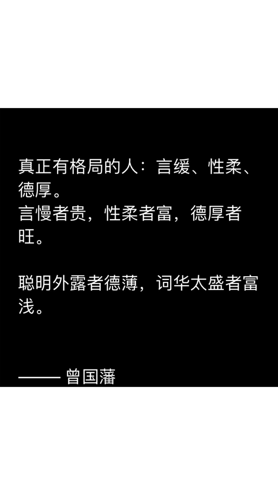 真正有格局的人：言缓、性柔、德厚。
言慢者贵，性柔者富，德厚者旺。
聪明外露者德薄，词华太盛者富浅。
——— 曾国藩
