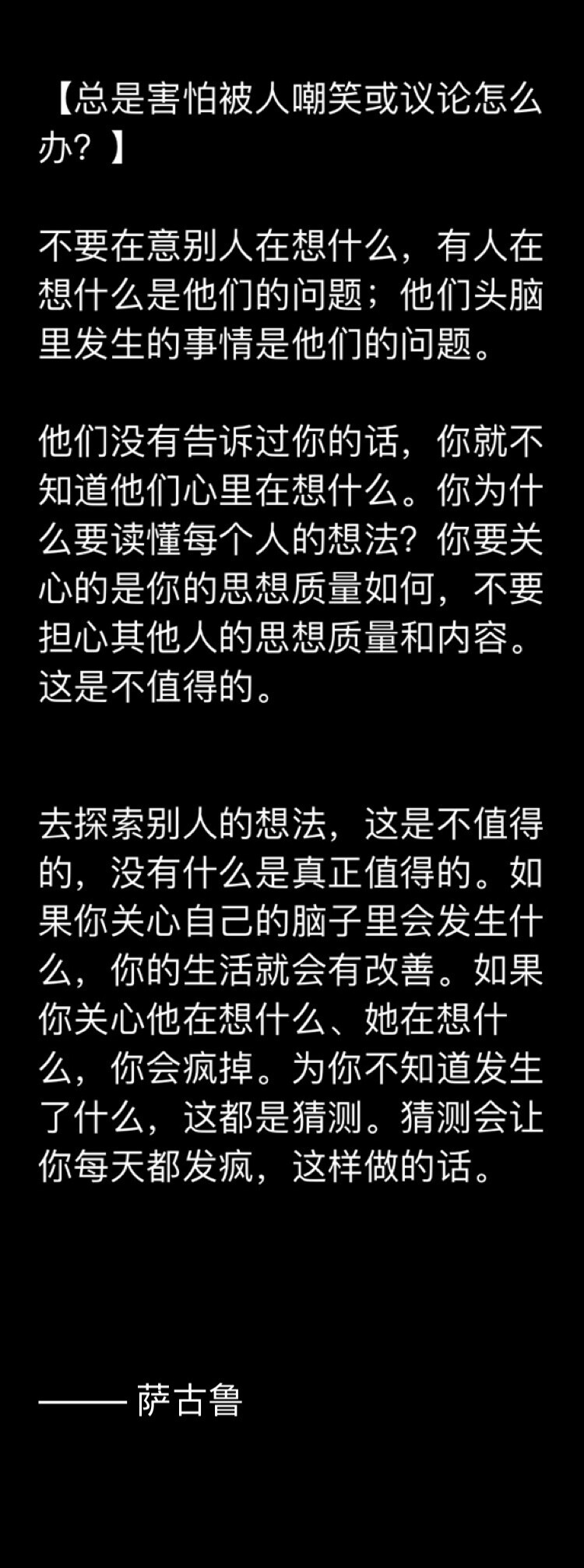 
【总是害怕被人嘲笑或议论怎么办？】
不要在意别人在想什么，有人在想什么是他们的问题；他们头脑里发生的事情是他们的问题。
他们没有告诉过你的话，你就不知道他们心里在想什么。你为什么要读懂每个人的想法？你要关心的是你的思想质量如何，不要担心其他人的思想质量和内容。这是不值得的。
去探索别人的想法，这是不值得的，没有什么是真正值得的。如果你关心自己的脑子里会发生什么，你的生活就会有改善。如果你关心他在想什么、她在想什么，你会疯掉。为你不知道发生了什么，这都是猜测。猜测会让你每天都发疯，这样做的话。
——— 萨古鲁