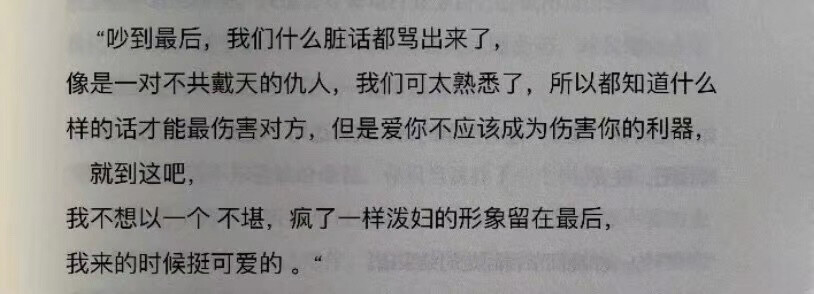 “吵到最后，我们什么脏话都骂出来了，
像是一对不共戴天的仇人，我们可太熟悉了，所以都知道什么样的话才能最伤害对方，但是爱你不应该成为伤害你的利器，
就到这吧，
我不想以一个不堪，疯了一样泼妇的形象留在最后，
我来的时候挺可爱的。“ 