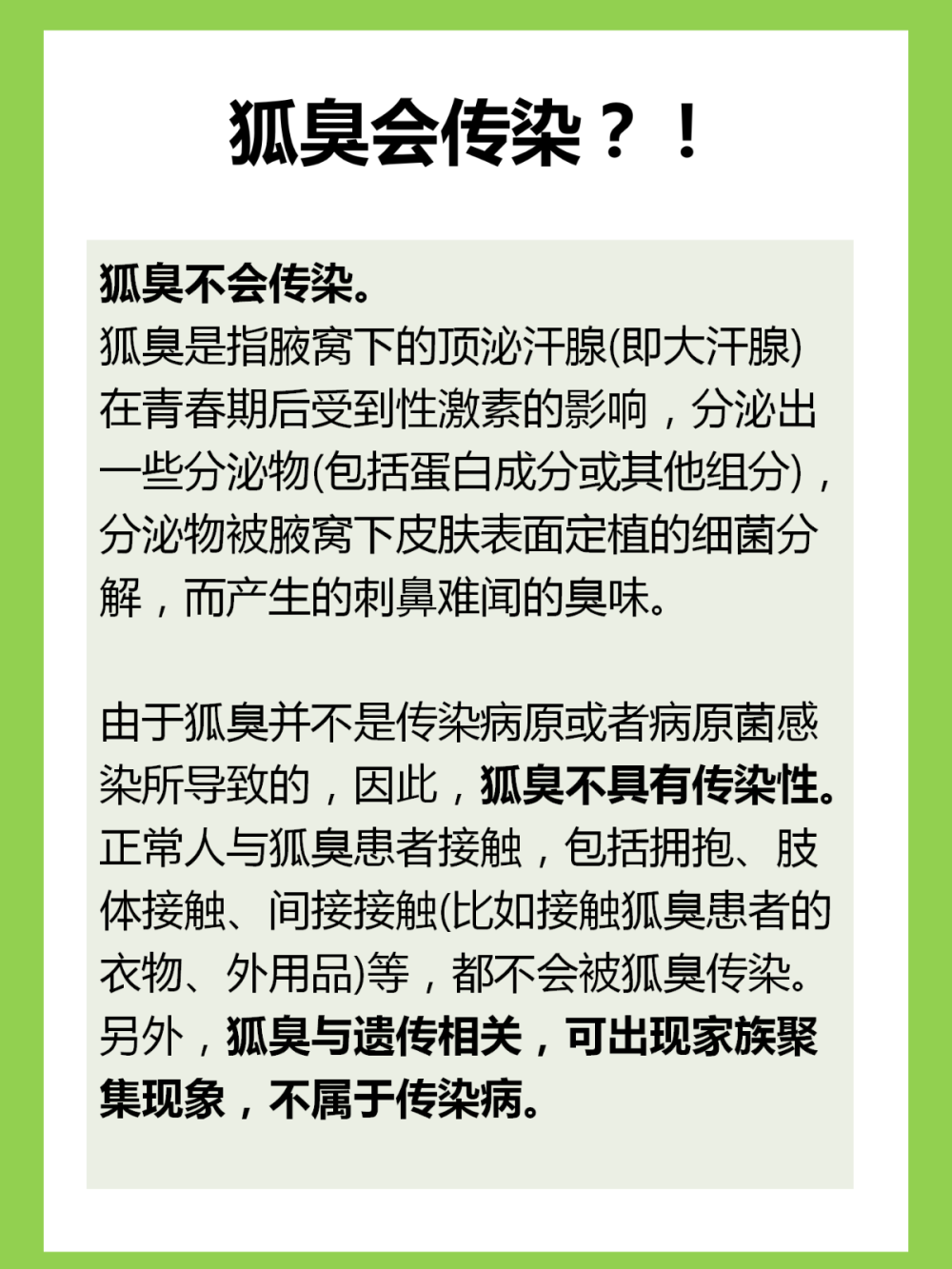 狐臭会传染吗？多数人不知道，已受伤
狐臭真的不会传染啊啊啊！！
因为自己有狐臭（虽然现在味道已经很淡了），还是会有人觉得狐臭 会传染而刻意躲避我。谁懂啊！
狐臭是因为腋下顶泌汗腺分泌物被细箘分解产生的难闻气味！不存在 会传染的情况。
顺便给狐臭星人说一下我的去狐臭方法，我现在是不趴在我身上都闻 不到的程度。
1.用硫磺皂清洗腋下
洗澡的时候用硫磺皂打出泡沫，清洗胳肢窝
2.用良力丝喷腋下
腋窝干净的时候，喷两下良力丝在胳肢窝，可以快速止汗，收敛汗液 ，喷一次清爽两三天，所以我一周也就用个两三次
3.碘伏涂抹腋下
涂抹适量的碘伏在腋下，可以抑制细箘的滋生
4.饮食清淡
少吃辛辣油腻的食物
多吃含水量大的蔬菜瓜果
坚持下来，味道会淡很多！！ 