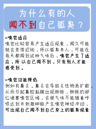 狐臭自己能闻见吗？你不知道的小秘密
有狐臭的人，如果狐臭异味比较重，自己可以闻到。
如果狐臭不明显 ，但本人嗅觉比较灵敏，也能闻到。还有一种情况，是嗅觉适应，由 于长时间闻狐臭味，自身已经免疫习惯了狐臭…