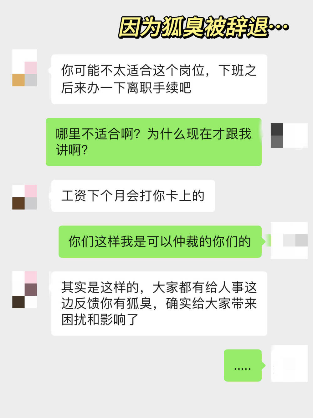 因为狐臭被公司辞退了...
这都是很久以前的事情了，那时候因为有狐臭被辞退，其实还是很受 伤的。其实那时候也有在找方法减轻狐臭，但是奈何方法都以失败告 终。不过还好被辞职之后，在家专心找方法，加上之前问的专业人士 ，现在狐臭已经淡到不趴我身上闻不到了
希望我的方法能帮到和我一样的人！
1.每天回家之后都用香皂清洗腋下，香皂相对于沐浴露有更强的清洁 力
2.腋下干净之后，喷两下良力丝，用来止汗，我一般喷一次就能清爽 个两三天
3.腋下觉得干燥的时候就薄涂一层芦荟胶，可以舒缓保湿
方法就这些，平时也要注意饮食，多吃蔬菜瓜果，不吃辛辣油腻的食 物（容易刺激汗腺分泌更多汗液） 