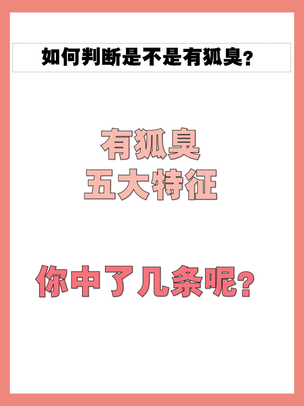 狐臭的五大特征，看看你中了几条？
经常都被人吐槽身上有异味，但是不知道是不是狐臭怎么办？如果以 下几条你都没有，那就恭喜你没有狐臭！！
1.看腋下：狐臭患者腋下经常是黏黏的，有比较多油腻的物质和粘稠 状油脂
2.看家族遗传史：狐臭具有遗传性，父母一方有狐臭，子女就有可能 有狐臭
3.闻气味：用纸巾擦拭腋窝之后闻，闻起来有孜然味，运动后气味更 明显
4.看颜色：可以观察自己的腋窝是不是黄色分泌物增多，或者观察自 己的衣服是否有黄渍
5.看自己是否有油耳：有狐臭的人不一定会有油耳，但是一般有油耳 就看有狐臭 