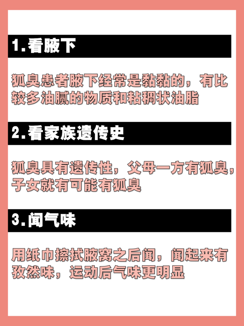 狐臭的五大特征，看看你中了几条？
经常都被人吐槽身上有异味，但是不知道是不是狐臭怎么办？如果以 下几条你都没有，那就恭喜你没有狐臭！！
1.看腋下：狐臭患者腋下经常是黏黏的，有比较多油腻的物质和粘稠 状油脂
2.看家族遗传史：狐臭具有遗传性，父母一方有狐臭，子女就有可能 有狐臭
3.闻气味：用纸巾擦拭腋窝之后闻，闻起来有孜然味，运动后气味更 明显
4.看颜色：可以观察自己的腋窝是不是黄色分泌物增多，或者观察自 己的衣服是否有黄渍
5.看自己是否有油耳：有狐臭的人不一定会有油耳，但是一般有油耳 就看有狐臭 