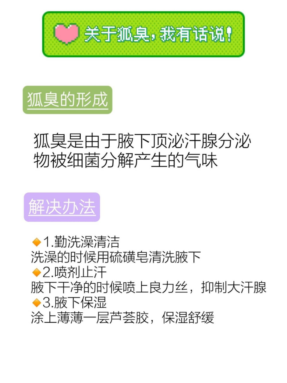 刮腋毛导致狐臭不知道怎么办？我教你搞定
这个狐臭总是跟我形影不离的
让我越来越自卑了..
曾经就觉得自己哪里都不好
胳肢窝总是湿漉漉的
黏黏腻腻的还有味道
身上一直散发着狐臭味
都不敢站在人群中
后来仔仔细细的查阅资料
才知道狐臭本质就是汗腺失调产生的气味
终于找到了靠谱的解决办法
我一直在用的方法，分享给大家
1.勤洗澡清洁
洗澡的时候用硫磺皂清洗腋下
2.喷剂止汗
腋下干净的时候喷上良力丝，抑制大汗腺
3.腋下保湿
涂上薄薄一层芦荟胶，保湿舒缓
这个方法我用了一个多月
狐臭味就慢慢淡下去了 