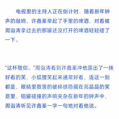 
“这杯敬你。”周诣涛看到许鑫蓁冲他露出了一抹好看的笑，小狐狸笑起来通常好看，连这一刻都是，眼睛里散落的破碎感隐藏在亮晶晶的笑意里，铝罐碰撞的声响夹杂在新年的钟声中，周诣涛听见许鑫蓁一字一句地对着他说…