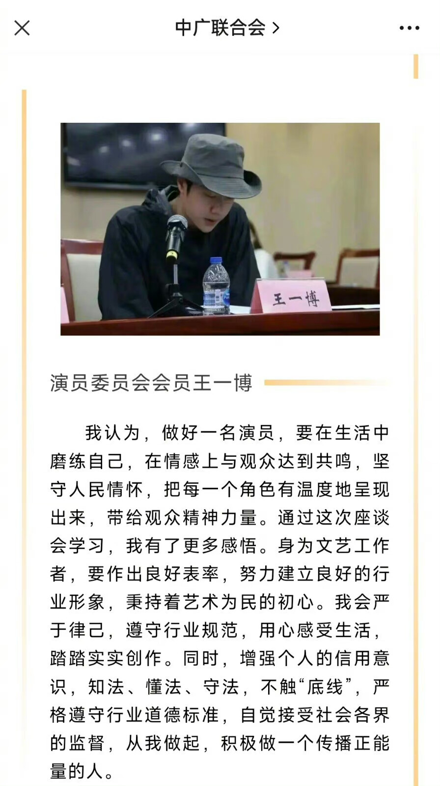 20230829
【中广联合会职业道德建设座谈会上各委员会代表发言表态】
8月29日，中国广播电视社会组织联合会2023年加强广电文艺工作者职业道德建设座谈会在京召开。
演员委员会会员王一博发言：
我认为，做好一名演员，要在生活中磨练自己，在情感上与观众达到共鸣，坚守人民情怀，把每一个角色有温度地呈现出来，带给观众精神力量。通过这次座谈会学习，我有了更多感悟。身为文艺工作者，要作出良好表率，努力建立良好的行业形象，秉持着艺术为民的初心。我会严于律己，遵守行业规范，用心感受生活，踏踏实实创作。同时，增强个人的信用意识，知法、懂法、守法，不触“底线”，严格遵守行业道德标准，自觉接受社会各界的监督，从我做起，积极做一个传播正能量的人。