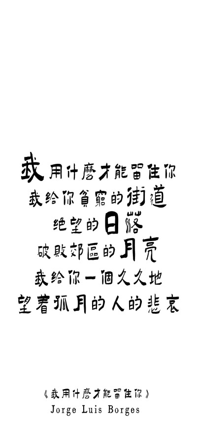 纯文字壁纸|博尔赫斯的诗歌
我用什么才能留住你？
我给你贫穷的街道、绝望的日落、破败郊区的月亮。
我给你一个久久地望着孤月的人的悲哀。
——博尔赫斯《我用什么才能留住你》