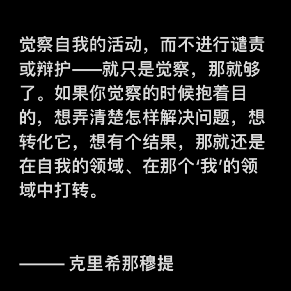 觉察自我的活动，而不进行谴责或辩护——就只是觉察，那就够了。如果你觉察的时候抱着目的，想弄清楚怎样解决问题，想转化它，想有个结果，那就还是在自我的领域、在那个‘我’的领域中打转。