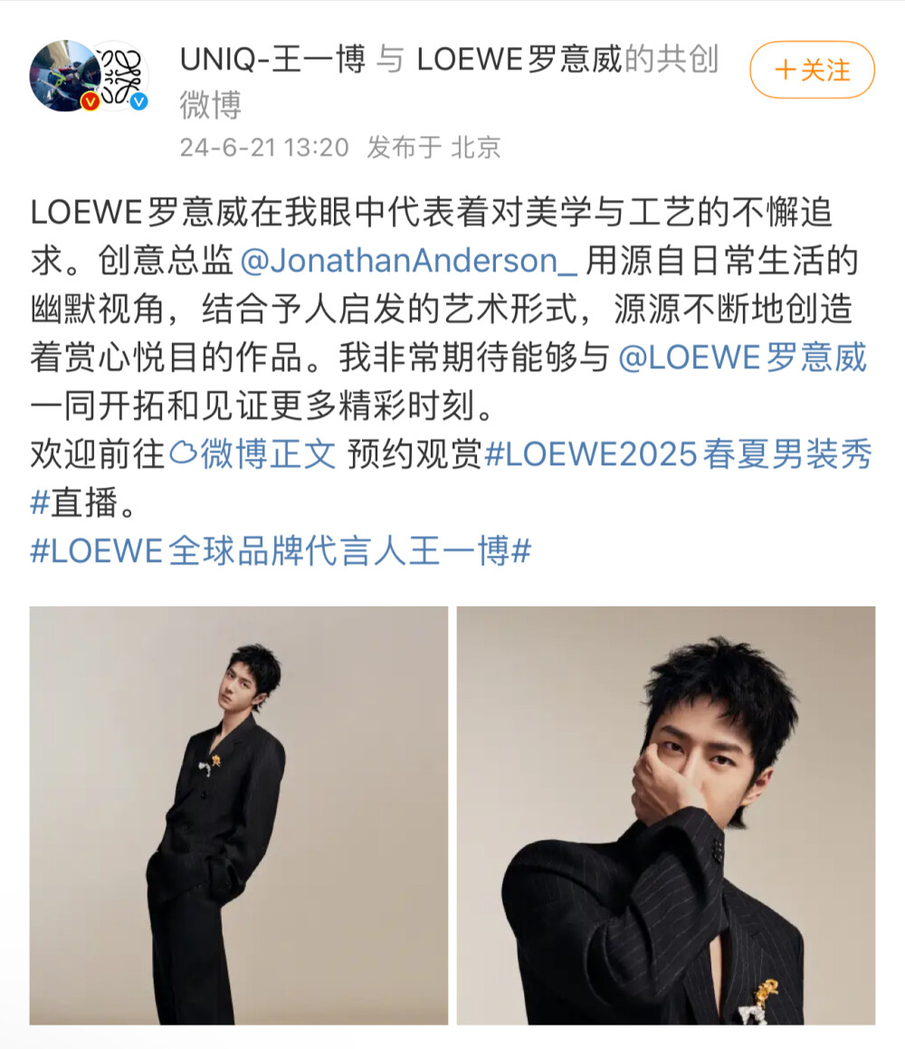 王一博
LOEWE罗意威在我眼中代表着对美学与工艺的不懈追求。创意总监@JonathanAnderson_ 用源自日常生活的幽默视角，结合予人启发的艺术形式，源源不断地创造着赏心悦目的作品。我非常期待能够与@LOEWE罗意威 一同开拓和见证更多精彩时刻。
欢迎前往http://t.cn/A6Q5WKro 预约观赏#LOEWE2025春夏男装秀#直播。
#LOEWE全球品牌代言人王一博#