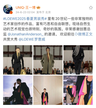 王一博 微博
#LOEWE2025春夏男装秀# 里有20世纪一些非常独特的艺术家创作的作品，富有巧思和自由联想。现场自然生动的艺术视觉也很特别，奇妙的氛围。非常感谢创意总监 @JonathanAnderson_ 的邀请。 欢迎前往…