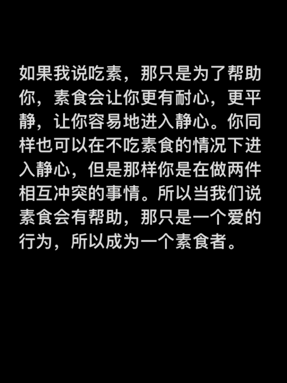 如果我说吃素，那只是为了帮助你，素食会让你更有耐心，更平静，让你容易地进入静心。你同样也可以在不吃素食的情况下进入静心，但是那样你是在做两件相互冲突的事情。所以当我们说素食会有帮助，那只是一个爱的行为，所以成为一个素食者。