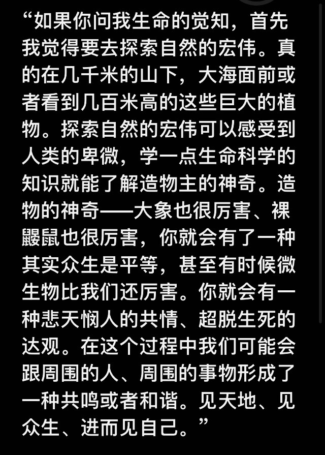 “如果你问我生命的觉知，首先我觉得要去探索自然的宏伟。在几千米的山下，在大海面前或者看到几百米高的这些巨大的植物。探索自然的宏伟可以感受到人类的卑微，学一点生命科学的知识就能了解造物主的神奇。造物的神奇——大象也很厉害、裸鼹鼠也很厉害。你就会有了一种其实众生是平等，甚至有时候微生物比我们还厉害。你就会有一种悲天悯人的共情、超脱生死的达观。在这个过程中我们可能会跟周围的人、周围的事物形成了一种共鸣，和谐。见天地、见众生、进而见自己。”
