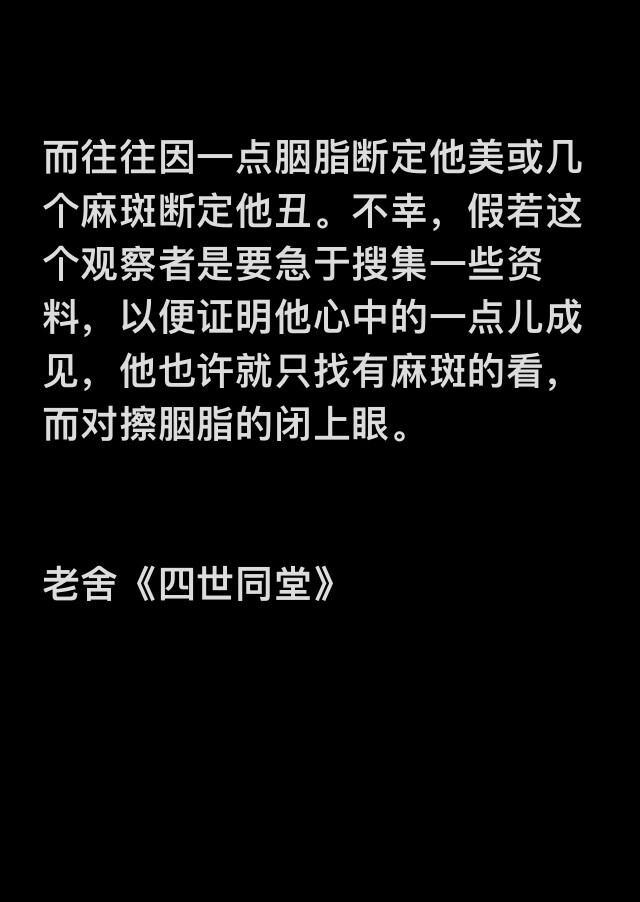 
而往往因一点胭脂断定他美或几个麻斑断定他丑。不幸，假若这个观察者是要急于搜集一些资料，以便证明他心中的一点儿成见，他也许就只找有麻斑的看，而对擦胭脂的闭上眼。