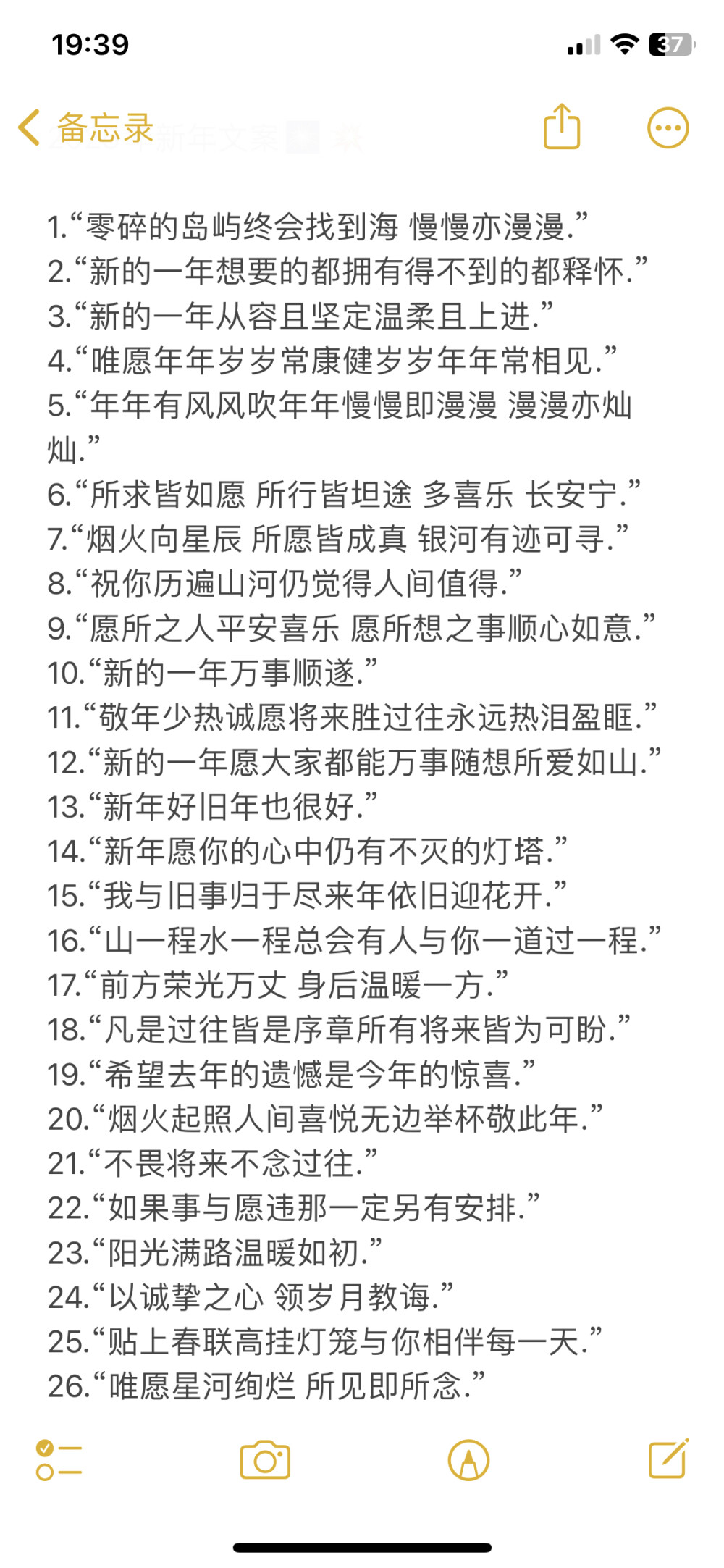 2025年新年文案.
/
1.“零碎的岛屿终会找到海?慢慢亦漫漫.”
2.“新的一年想要的都拥有得不到的都释怀.”
3.“新的一年从容且坚定温柔且上进.”
4.“唯愿年年岁岁?？到∷晁昴昴瓿Ｏ嗉?”
5.“年年有风风吹年年慢慢即漫漫?漫漫亦灿灿.”
6.“所求皆如愿?所行皆坦途?多喜乐?长安宁.”
7.“烟火向星辰?所愿皆成真?银河有?？裳?”
8.“祝你历遍山河仍觉得人间值得.”
9.“愿所之人平安喜乐?愿所想之事顺心如意.”
10.“新的一年万事顺遂.”
11.“敬年少热诚愿将来胜过往永远热泪盈眶.”
12.“新的一年愿大家都能万事随想所爱如山.”
13.“新年好旧年也很好.”
14.“新年愿你的心中仍有不灭的灯塔.”
15.“我与旧事归于尽来年依旧迎花开.”
16.“山一程水一程总会有人与你一道过一程.”
17.“前方荣光万丈?身后温暖一方.”
18.“凡是过往皆是序章所有将来皆为可盼.”
19.“希望去年的遗憾是今年的惊喜.”
20.“烟火起照人间喜悦无边举杯敬此年.”
21.“不畏将来不念过往.”
22.“如果事与愿违那一定另有安排.”
23.“阳光满路温暖如初.”
