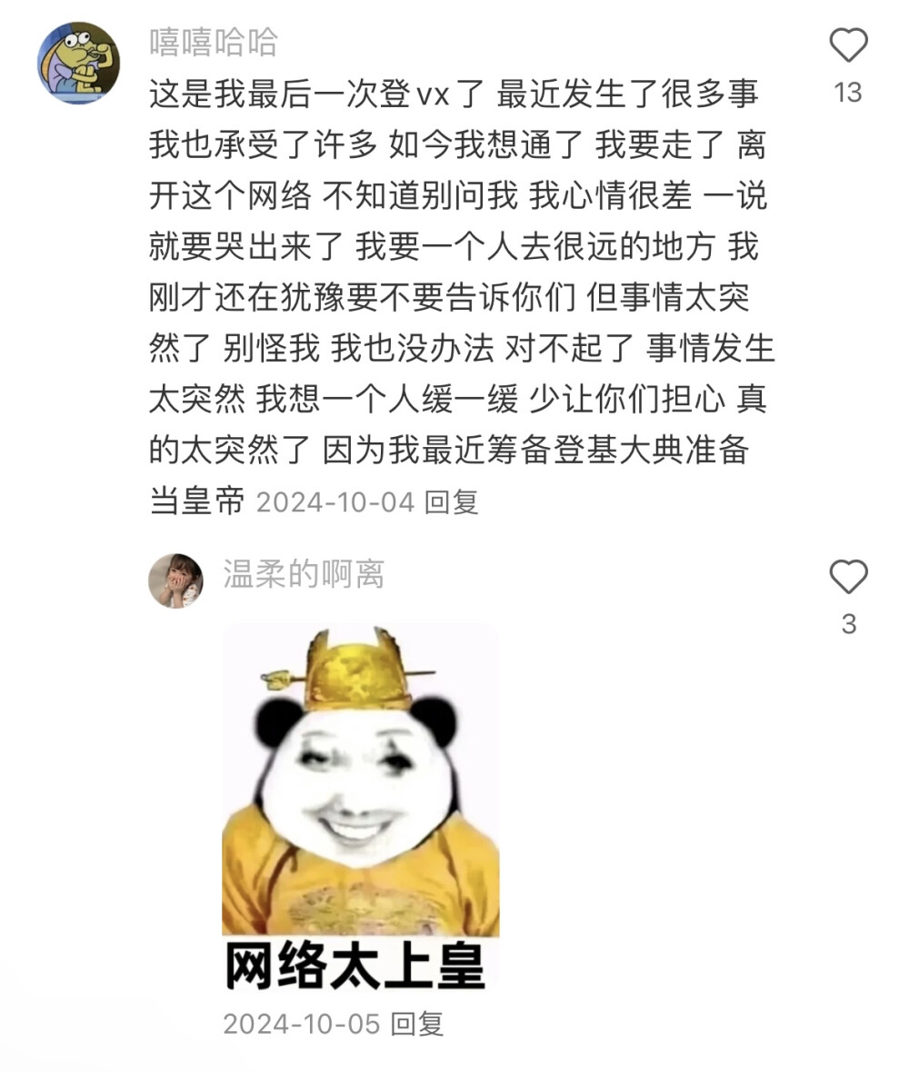 这是我最后一次登vx了 最近发生了很多事 我也承受了许多 如今我想通了 我要走了 离开这个网络 不知道别问我 我心情很差 一说就要哭出来了 我要一个人去很远的地方 我刚才还在犹豫要不要告诉你们 但事情太突然了 别怪我 我也没办法 对不起了 事情发生太突然 我想一个人缓一缓 少让你们担心 真的太突然了 因为我最近筹备登基大典准备当皇帝