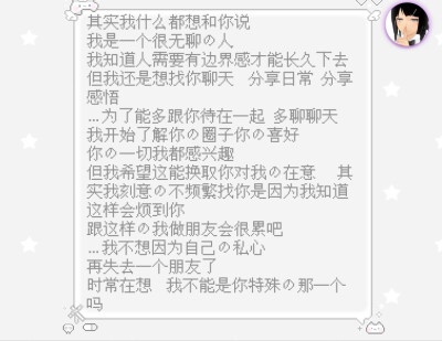 其实我什么都想和你说
我是一个很无聊的人
我知道人需要有边界感才能长久下去
但我还是想找你聊天 分享日常 分享感悟
…为了能多跟你待在一起 多聊聊天 我开始了解你的圈子你的喜好
你的一切我都感兴趣
但我…