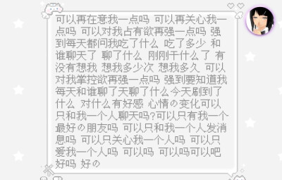 可以再在意我一点吗 可以再关心我一点吗 可以对我占有欲再强一点吗 强到每天都问我吃了什么 吃了多少 和谁聊天了 聊了什么 刚刚干什么了 有没有想我 想我多少次 想我多久 可以对我掌控欲再强一点吗 强到要知道我每天…