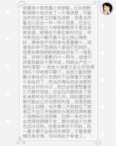 被重视的感觉真的很舒服。比如我断断续续的给你发了一大堆消息，可能当时你没有立刻看见消息，但是当你看见以后会一件一件的回复，这会让我感觉到自己的哔哔赖赖并不是在自言自语。感情也不是在单向付出，句句有回应…