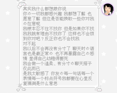 其实我什么都想跟你说
你的一切我都感兴趣 我都想了解 也愿意了解 但这是否能换取一些你对我的在意呢
我根本忍不住不找你 但是如果你不找我我就有理由不找你了 这样也不会烦到你对吧？反正你也不会找我
对不起
我以…