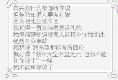 其实我什么都想给你说
但是我知道人要有礼貌
因为相比已读不回
我觉得一直发消息更没礼貌
我很清楚知道没有人能接的住我如此强烈的分享欲
我想说 我希望都能有所回应
就好像“我的天空万里无云 但我不能和你说了”一…