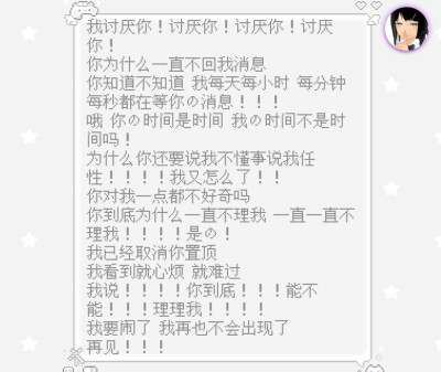 我讨厌你！讨厌你！讨厌你！讨厌你！
你为什么一直不回我消息
你知道不知道 我每天每小时 每分钟
每秒都在等你的消息！！！
哦 你的时间是时间 我的时间不是时间吗！
为什么你还要说我不懂事说我任性！！！！我又…
