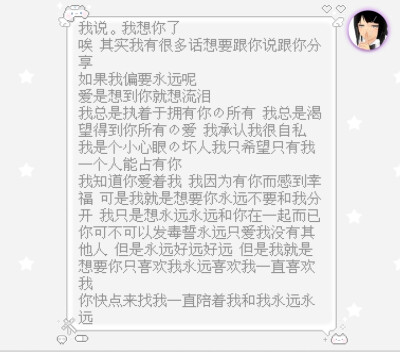 我说 我想你了
唉 其实我有很多话想要跟你说跟你分享
如果我偏要永远呢
爱是想到你就想流泪
我总是执着于拥有你的所有 我总是渴望得到你所有的爱 我承认我很自私 我是个小心眼的坏人我只希望只有我一个人能占有你
我…