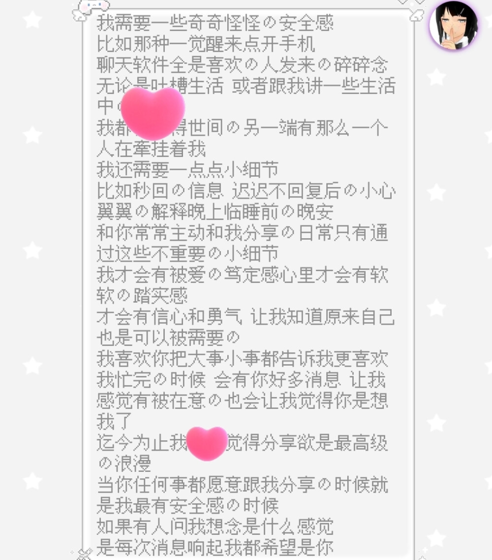 我需要一些奇奇怪怪的安全感
比如那种一觉醒来点开手机
聊天软件全是喜欢的人发来的碎碎念
无论是吐槽生活 或者跟我讲一些生活中的趣事
我都会觉得世间的另一端有那么一个人在牽挂着我
我还需要一点点小细节
比如秒回的信息 迟迟不回复后的小心翼翼的解释晚上临睡前的晚安
和你常常主动和我分享的日常只有通过这些不重要的小细节
我才会有被爱的笃定感心里才会有软软的踏实感
才会有信心和勇气 让我知道原来自己也是可以被需要的
我喜欢你把大事小事都告诉我更喜欢我忙完的时候 会有你好多消息 让我感觉有被在意的也会让我觉得你是想我了
迄今为止我仍然觉得分享欲是最高级的浪漫
当你任何事都愿意跟我分享的时候就是我最有安全感的时候
如果有人问我想念是什么感觉
是每次消息响起我都希望是你