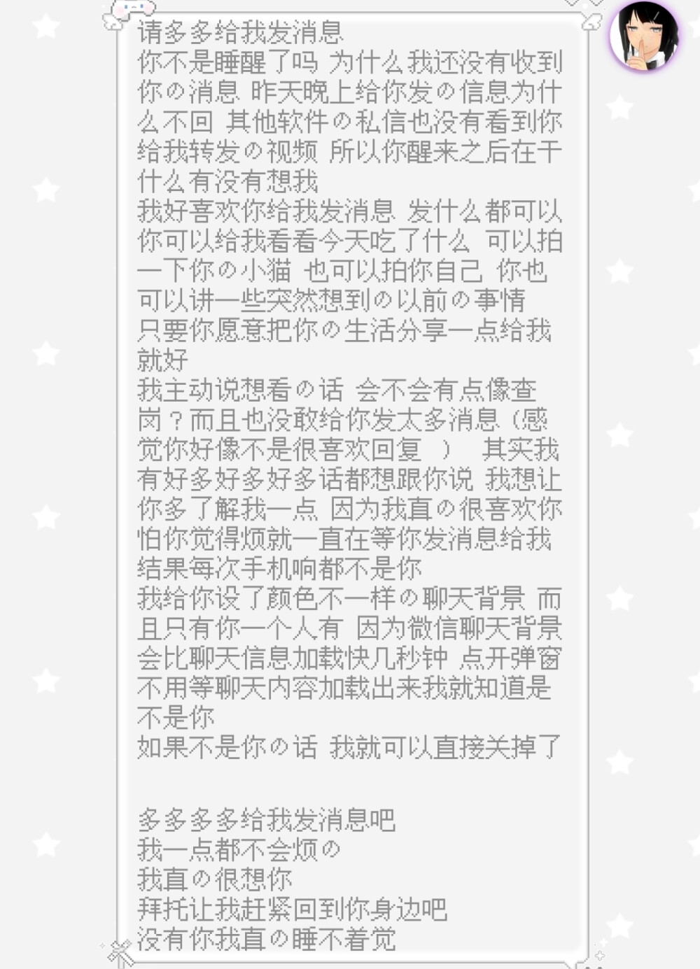 请多多给我发消息
你不是睡醒了吗 为什么我还没有收到你的消息 昨天晚上给你发的信息为什么不回 其他软件的私信也没有看到你给我转发的视频 所以你醒来之后在干什么有没有想我
我好喜欢你给我发消息 发什么都可以
你可以给我看看今天吃了什么 可以拍一下你的小猫 也可以拍你自己 你也可以讲一些突然想到的以前的事情 只要你愿意把你的生活分享一点给我就好
我主动说想看的话 会不会有点像查岗？而且也没敢给你发太多消息 (感觉你好像不是很喜欢回复 ） 其实我有好多好多好多话都想跟你说 我想让你多了解我一点 因为我真的很喜欢你
怕你觉得烦就一直在等你发消息给我
结果每次手机响都不是你
我给你设了颜色不一样的聊天背景 而且只有你一个人有 因为微信聊天背景会比聊天信息加载快几秒钟 点开弹窗不用等聊天内容加载出来我就知道是不是你
如果不是你的话 我就可以直接关掉了
多多多多给我发消息吧
我一点都不会烦的
我真的很想你
拜托让我赶紧回到你身边吧
没有你我真的睡不着觉