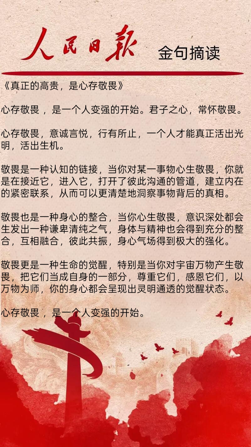 《真正的高贵，是心存敬畏》
心存敬畏 ，是一个人变强的开始。君子之心，常怀敬畏。
心存敬畏，意诚言悦，行有所止，一个人才能真正活出光明，活出生机。
敬畏是一种认知的链接，当你对某一事物心生敬畏，你就是在接近它，进入它，打开了彼此沟通的管道，建立内在的紧密联系，从而可以更清楚地洞察事物背后的真相。
敬畏也是一种身心的整合，当你心生敬畏，意识深处都会生发出一种谦卑清纯之气，身体与精神也会得到充分的整合，互相融合，彼此共振，身心气场得到极大的强化。
敬畏更是一种生命的觉醒，特别是当你对宇宙万物产生敬畏，把它们当成自身的一部分，尊重它们，感恩它们，以万物为师，你的身心都会呈现出灵明通透的觉醒状态。
心存敬畏 ，是一个人变强的开始。