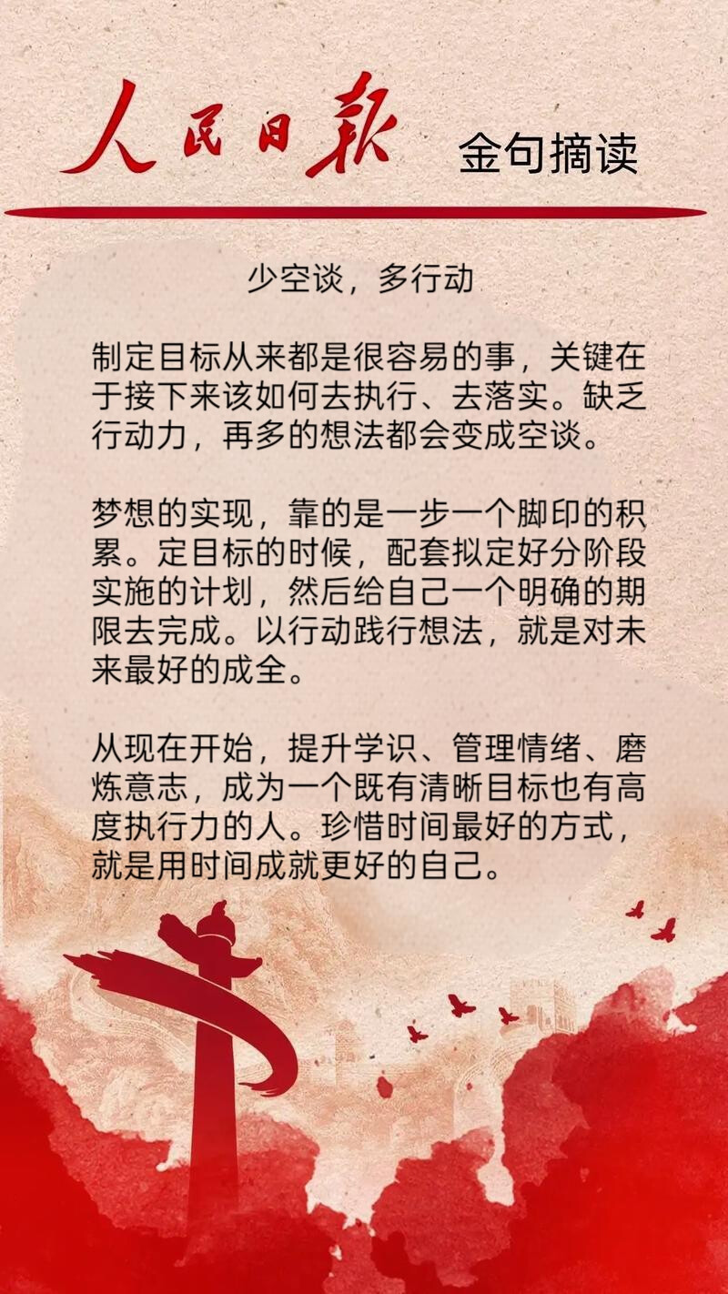  少空谈，多行动
制定目标从来都是很容易的事，关键在
于接下来该如何去执行、去落实。缺乏
行动力，再多的想法都会变成空谈。
梦想的实现，靠的是一步一个脚印的积
累。定目标的时候，配套拟定好分阶段
实施的计划，然后给自己一个明确的期
限去完成。以行动践行想法，就是对未
来最好的成全。
从现在开始，提升学识、管理情绪、磨
炼意志，成为一个既有清晰目标也有高
度执行力的人。珍惜时间最好的方式，
就是用时间成就更好的自己。
