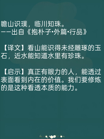 瞻山识璞，临川知珠。
——出自《抱朴子•外篇•行品》
【译文】看山能识得未经雕琢的玉石，近水能知道水里有珍珠。
【启示】真正有眼力的人，能透过表面看到内在的价值。我们要修炼的是这种看透本质的能力。