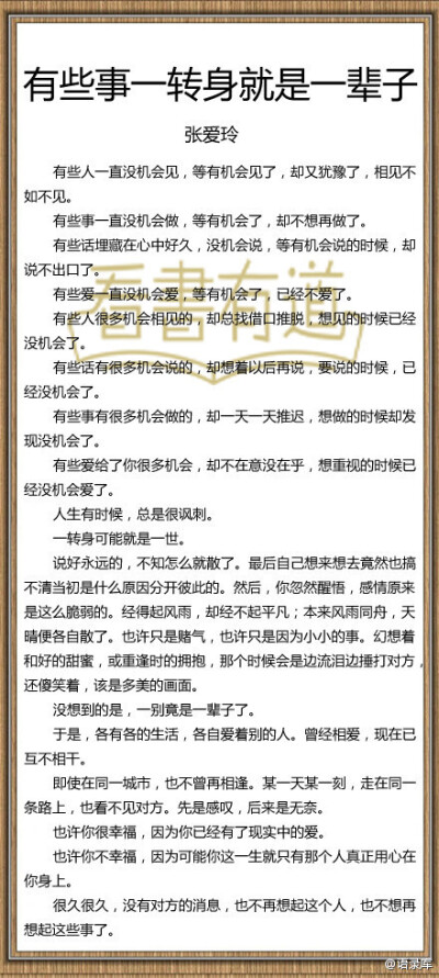 【张爱玲：有些事一转身就是一辈子】有些人一直没机会见，等有机会见了，却又犹豫了，相见不如不见。有些事一直没机会做，等有机会了，却不想再做了。有些话埋藏在心中好久，没机会说，等有机会说的时候，却说不出口…