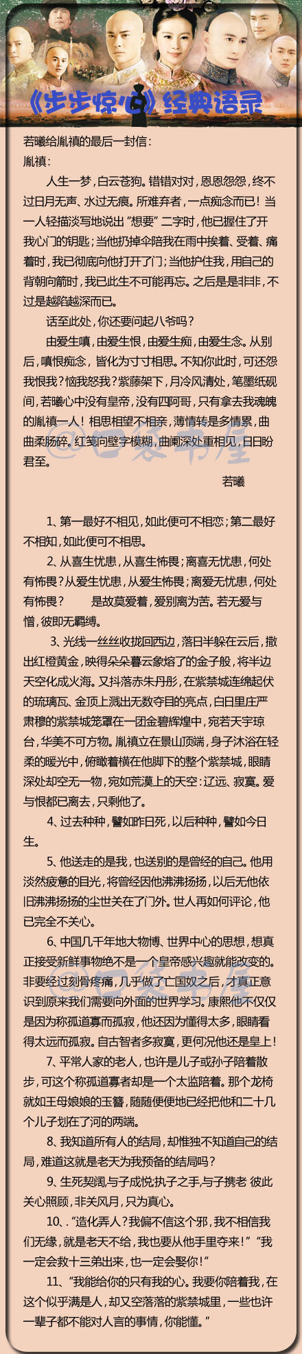 【《步步惊心》经典语录】“由爱生嗔，由爱生恨，由爱生痴，由爱生念。从别后，嗔恨痴念，皆化为寸寸相思。紫藤架下，月冷风清处，笔墨纸砚间，若曦心中没有皇帝，没有四阿哥，只有拿去我魂魄的胤禛一人！红笺向壁字模糊，曲阑深处重相见，日日盼君至。”一字一惊心，一句一痛心。