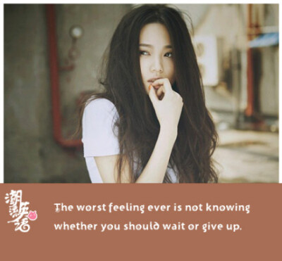 The worst feeling ever is not knowing whether you should wait or give up.最糟糕的感觉，莫过于不知道应该等待还是放弃。
