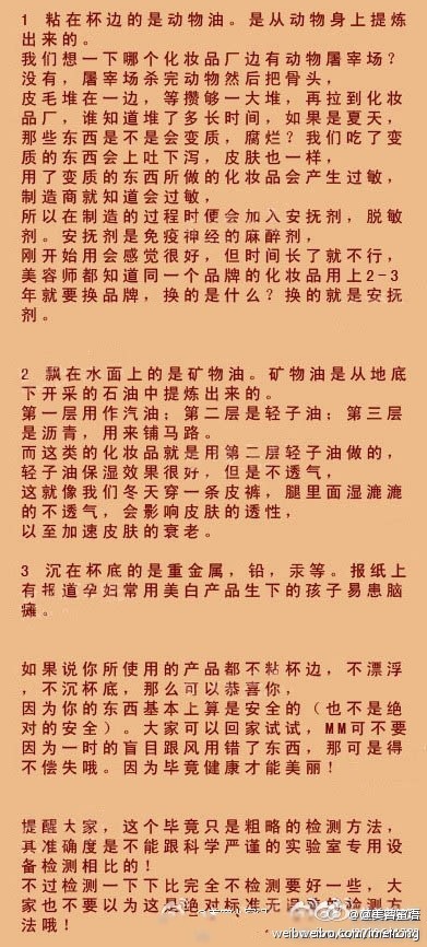 【一杯水辨别化妆品好坏】市面上有很多的化妆品，MM们挑花了眼，现在教JMS一招如何辨别好坏! 只要一杯清水就可以搞定。因为水的分子和皮肤的分子较接近,凡是能被水溶解的就较容易被皮肤吸收。把你平时所用的粉底或者乳液取适量放入水中，然后观察其反应。以下这三种情况即说明了其所含的成分。