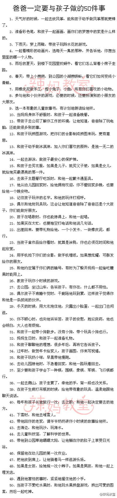 【爸爸一定要与孩子做的50件事】刘墉曾说过，许多爸爸在孩子的图画里，没有手。因为爸爸们工作太忙，很少和自己的孩子在一起，他们想不起和爸爸一起做过的事。如果你正好也是一位很忙的爸爸，抽些时间，和孩子做这些…