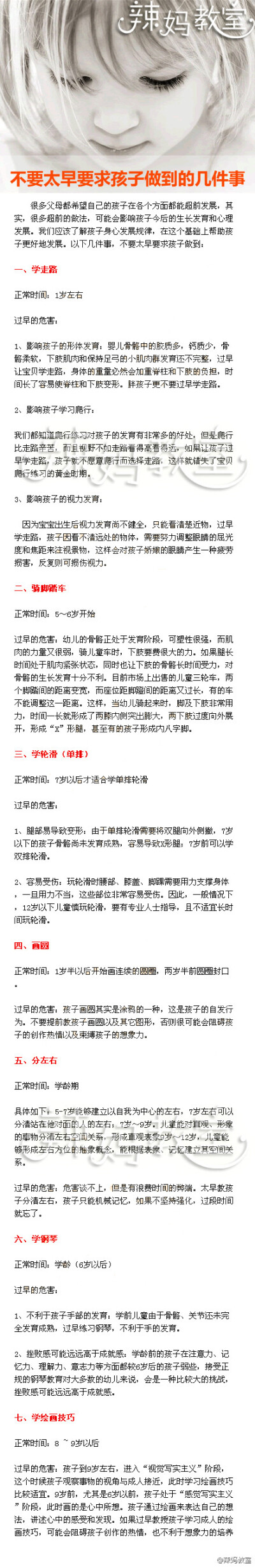 【不要太早要求孩子做到的几件事】一、学走路：1岁左右。二、骑脚踏车：5～6岁开始。三、学轮滑（单排）：7岁以后才适合学单排轮滑。四、画圆：1岁半以后开始画连续的圆圈，两岁半前圆圈封口。五、分左右：学龄期。…