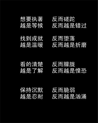 想要执著 反而蹉跎 越是等候 反而越是错过 找到成就 反而堕落 越是温暖 反而越是折磨 看得清楚 反而朦胧 越是了解 反而越是惶恐 保持沉默 反而脆弱 越是忍耐 反而越是汹涌