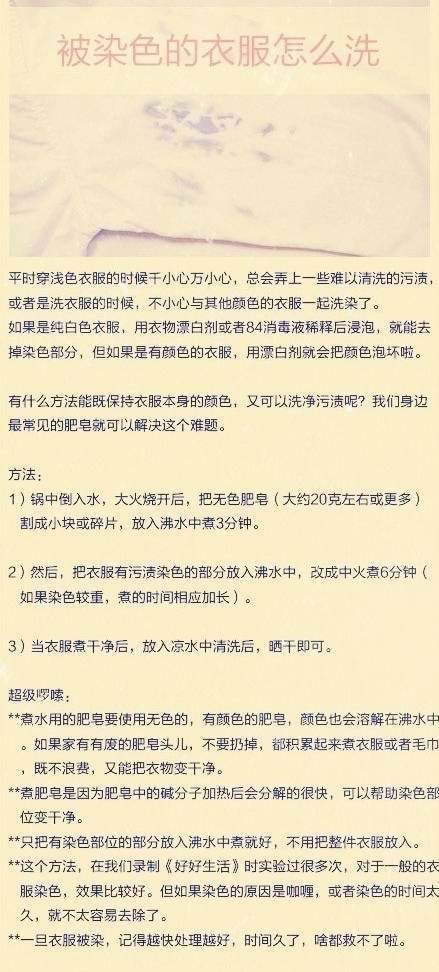 【被染色的衣服怎么洗】如果是纯白色衣服，用衣物漂白剂或者84消毒液稀释后浸泡，就能去掉染色部分，但如果是有颜色的衣服，用漂白剂就会把颜色泡坏啦。那就试试这个小方法吧~~ ~很实用的哦！