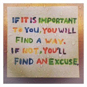 if it is important to you, you will find a way. if not, you will find an excuse.
