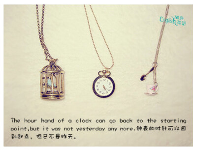 The hour hand of a clock can go back to the starting point,but it was not yesterday any more.钟表的时针可以回到起点，但已不是昨天。