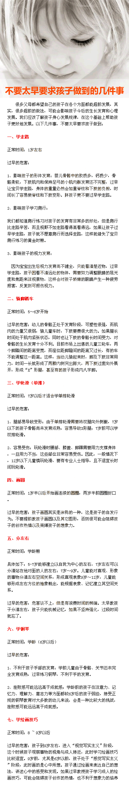 【不要太早要求孩子做到的几件事】一、学走路：1岁左右。二、骑脚踏车：5～6岁开始。三、学轮滑（单排）：7岁以后才适合学单排轮滑。四、画圆：1岁半以后开始画连续的圆圈，两岁半前圆圈封口。五、分左右：学龄期。六、学钢琴：6岁以后。七、学绘画技巧：8~9岁以后。